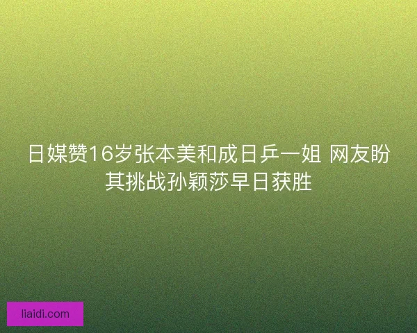 日媒赞16岁张本美和成日乒一姐 网友盼其挑战孙颖莎早日获胜