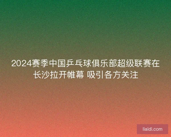 2024赛季中国乒乓球俱乐部超级联赛在长沙拉开帷幕 吸引各方关注