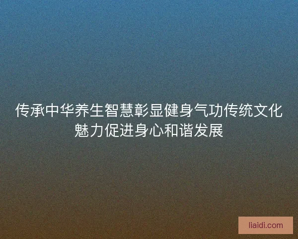 传承中华养生智慧彰显健身气功传统文化魅力促进身心和谐发展