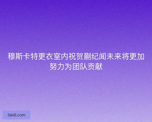 穆斯卡特更衣室内祝贺蒯纪闻未来将更加努力为团队贡献