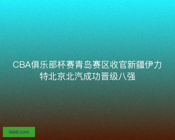CBA俱乐部杯赛青岛赛区收官新疆伊力特北京北汽成功晋级八强