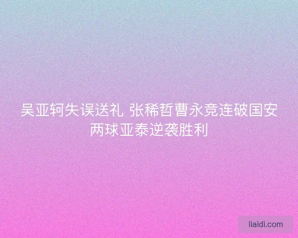 吴亚轲失误送礼 张稀哲曹永竞连破国安两球亚泰逆袭胜利