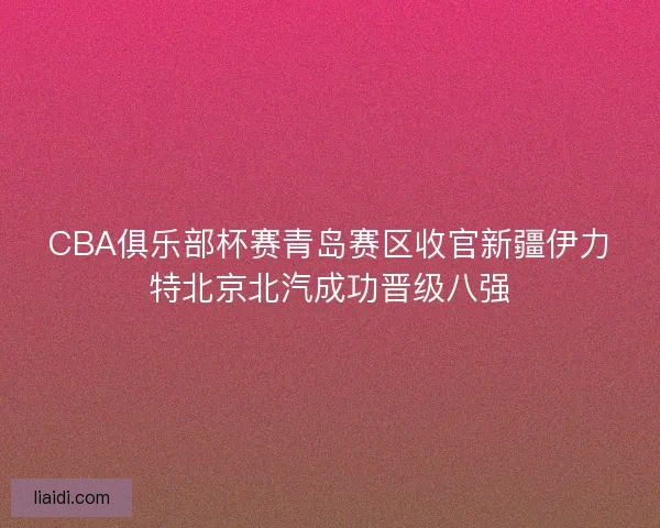 CBA俱乐部杯赛青岛赛区收官新疆伊力特北京北汽成功晋级八强