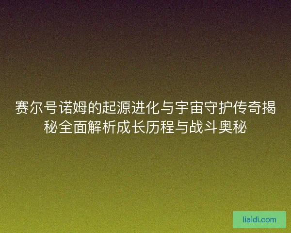 赛尔号诺姆的起源进化与宇宙守护传奇揭秘全面解析成长历程与战斗奥秘