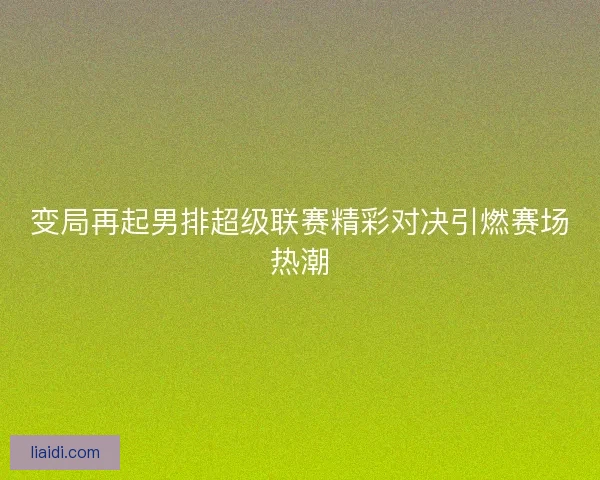 变局再起男排超级联赛精彩对决引燃赛场热潮