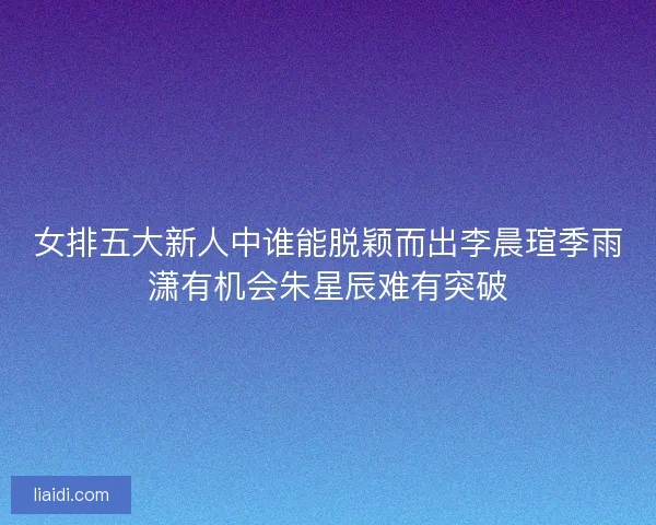 女排五大新人中谁能脱颖而出李晨瑄季雨潇有机会朱星辰难有突破