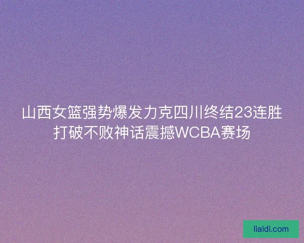 山西女篮强势爆发力克四川终结23连胜打破不败神话震撼WCBA赛场