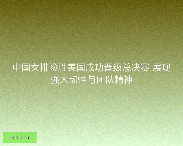 中国女排险胜美国成功晋级总决赛 展现强大韧性与团队精神
